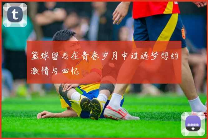 篮球留恋在青春岁月中追逐梦想的激情与回忆