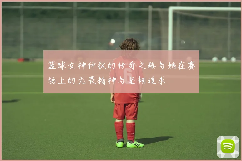 篮球女神仲秋的传奇之路与她在赛场上的无畏精神与坚韧追求