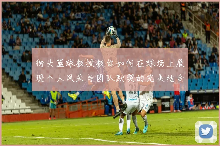 街头篮球教授教你如何在球场上展现个人风采与团队默契的完美结合