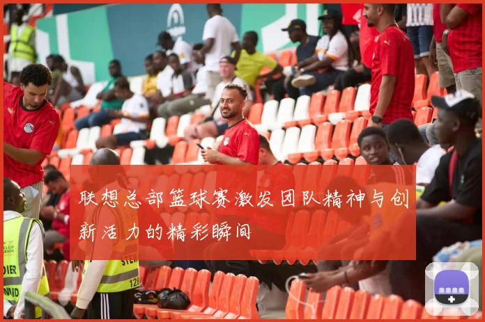 联想总部篮球赛激发团队精神与创新活力的精彩瞬间