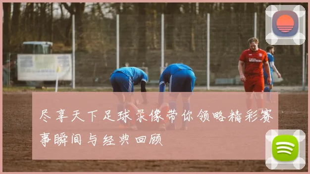 尽享天下足球录像带你领略精彩赛事瞬间与经典回顾