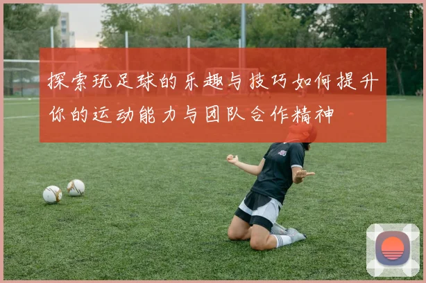 探索玩足球的乐趣与技巧如何提升你的运动能力与团队合作精神